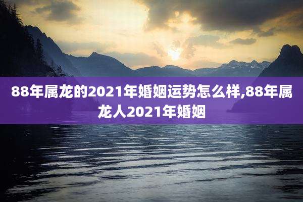 88年属龙的2021年婚姻运势怎么样,88年属龙人2021年婚姻