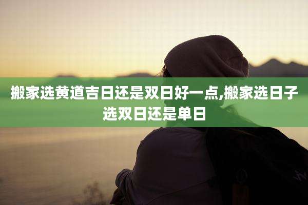 搬家选黄道吉日还是双日好一点,搬家选日子选双日还是单日