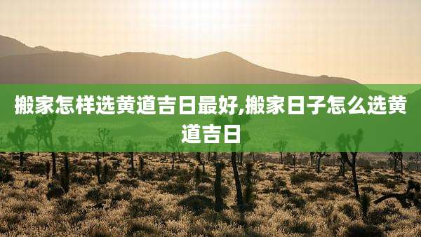 搬家怎样选黄道吉日最好,搬家日子怎么选黄道吉日