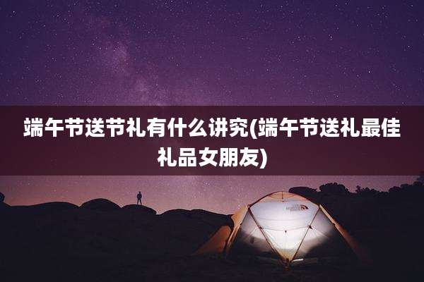 端午节送节礼有什么讲究(端午节送礼最佳礼品女朋友)