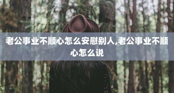 老公事业不顺心怎么安慰别人,老公事业不顺心怎么说