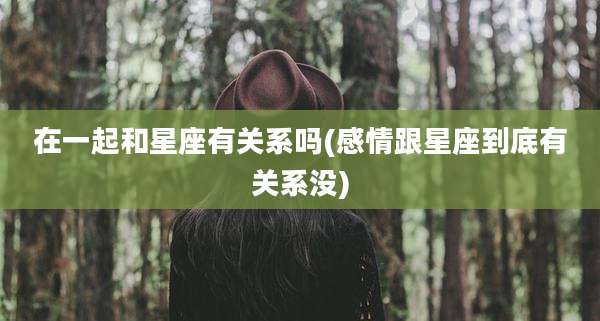在一起和星座有关系吗(感情跟星座到底有关系没)