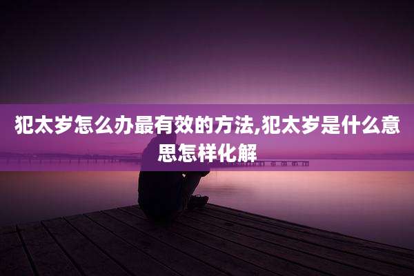 犯太岁怎么办最有效的方法,犯太岁是什么意思怎样化解