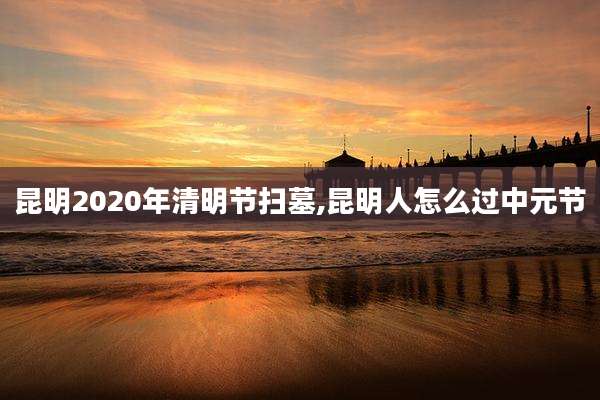 昆明2020年清明节扫墓,昆明人怎么过中元节