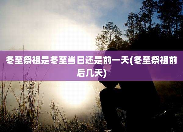 冬至祭祖是冬至当日还是前一天(冬至祭祖前后几天)