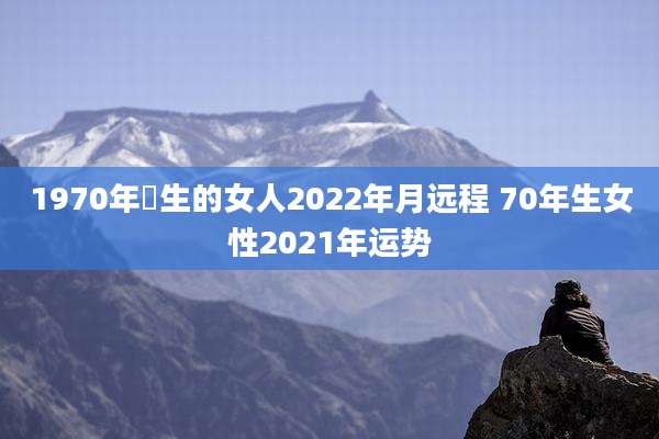 1970年岀生的女人2022年月远程 70年生女性2021年运势