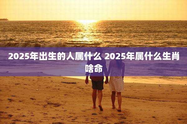 2025年出生的人属什么 2025年属什么生肖啥命