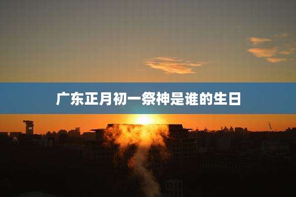 广东正月初一祭神是谁的生日