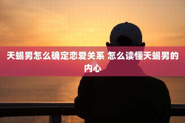 天蝎男怎么确定恋爱关系 怎么读懂天蝎男的内心
