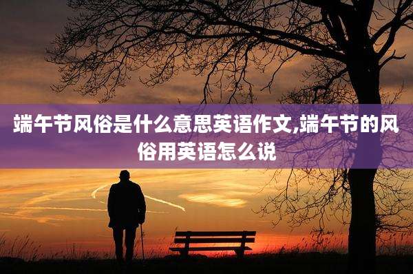端午节风俗是什么意思英语作文,端午节的风俗用英语怎么说