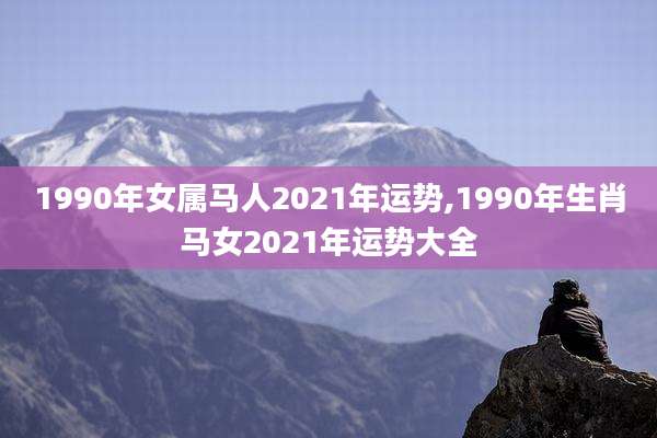 1990年女属马人2021年运势,1990年生肖马女2021年运势大全
