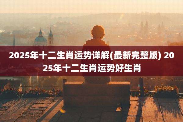 2025年十二生肖运势详解(最新完整版) 2025年十二生肖运势好生肖