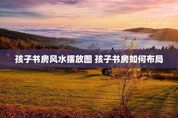 孩子书房风水摆放图 孩子书房如何布局