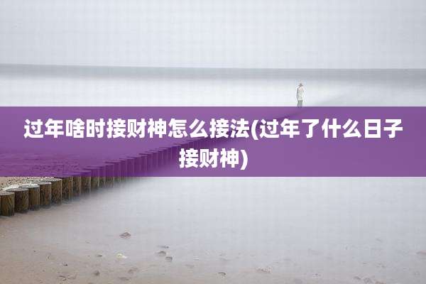 过年啥时接财神怎么接法(过年了什么日子接财神)