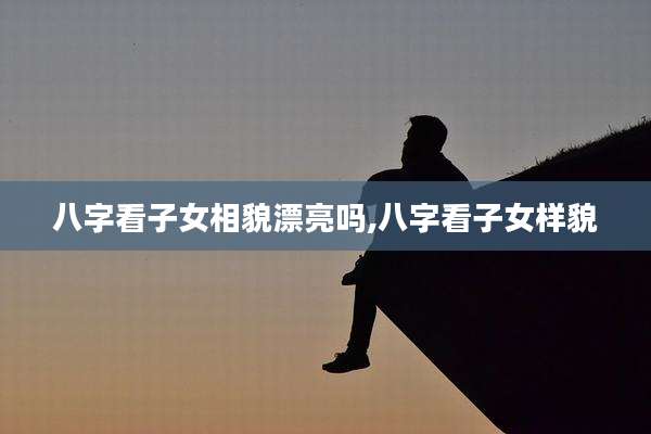 八字看子女相貌漂亮吗,八字看子女样貌
