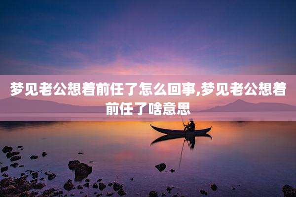 梦见老公想着前任了怎么回事,梦见老公想着前任了啥意思