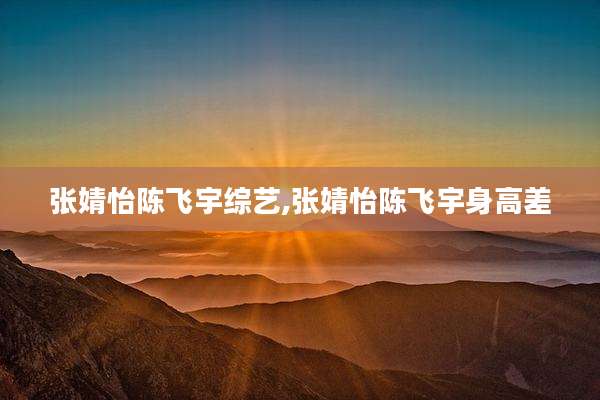 张婧怡陈飞宇综艺,张婧怡陈飞宇身高差