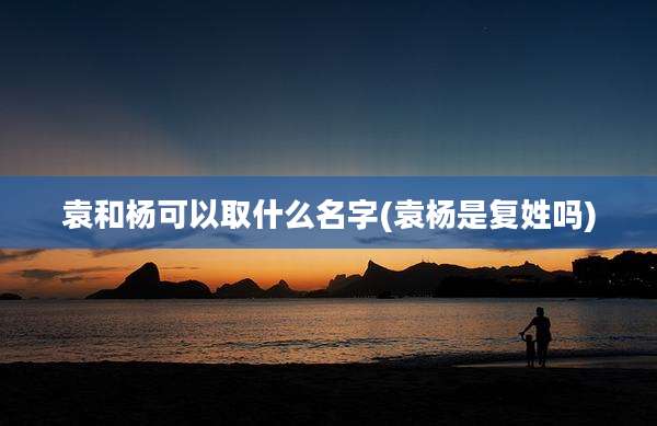 袁和杨可以取什么名字(袁杨是复姓吗)