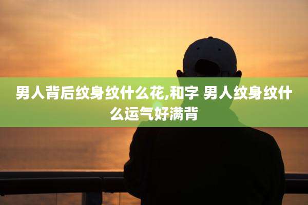 男人背后纹身纹什么花,和字 男人纹身纹什么运气好满背