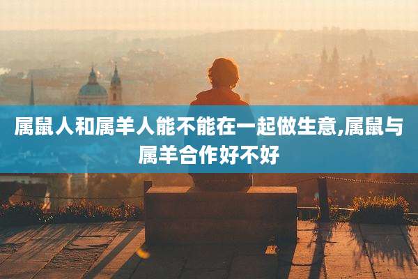 属鼠人和属羊人能不能在一起做生意,属鼠与属羊合作好不好