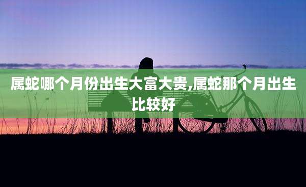 属蛇哪个月份出生大富大贵,属蛇那个月出生比较好