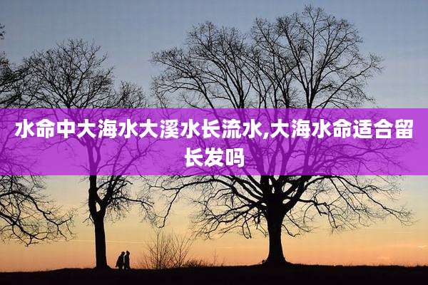 水命中大海水大溪水长流水,大海水命适合留长发吗