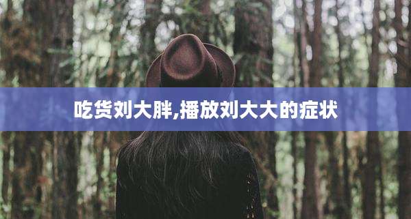 吃货刘大胖,播放刘大大的症状