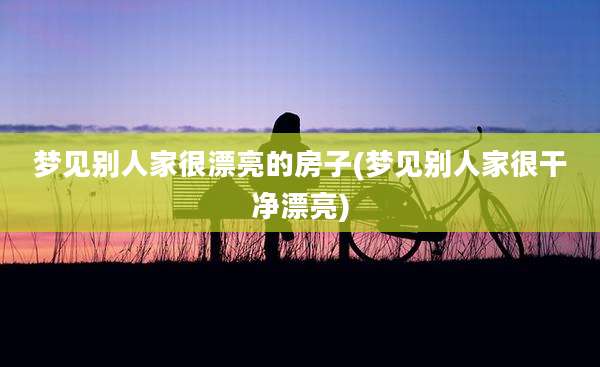 梦见别人家很漂亮的房子(梦见别人家很干净漂亮)