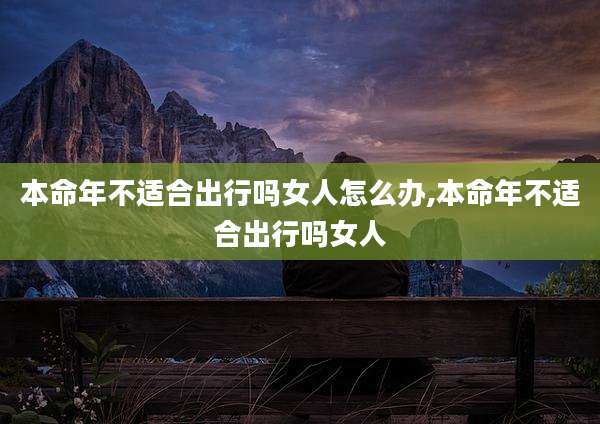 本命年不适合出行吗女人怎么办,本命年不适合出行吗女人