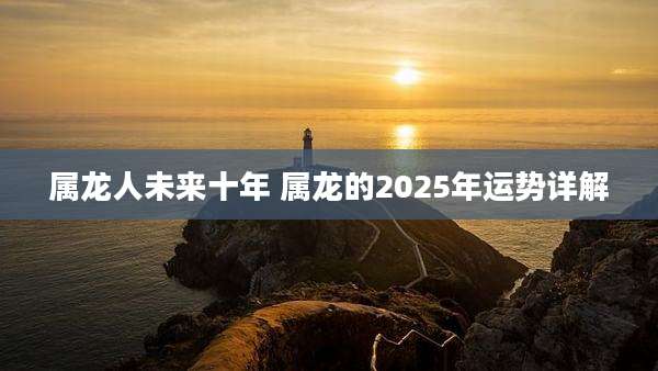 属龙人未来十年 属龙的2025年运势详解