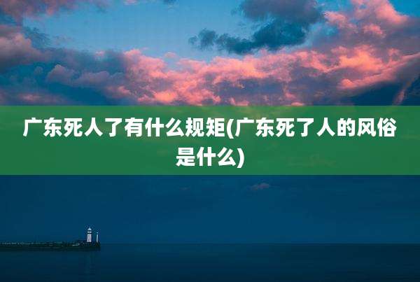 广东死人了有什么规矩(广东死了人的风俗是什么)