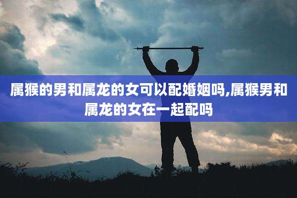 属猴的男和属龙的女可以配婚姻吗,属猴男和属龙的女在一起配吗