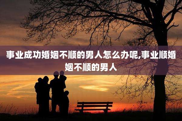 事业成功婚姻不顺的男人怎么办呢,事业顺婚姻不顺的男人