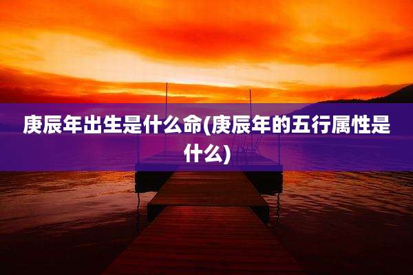 庚辰年出生是什么命(庚辰年的五行属性是什么)