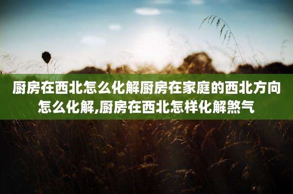 厨房在西北怎么化解厨房在家庭的西北方向怎么化解,厨房在西北怎样化解煞气