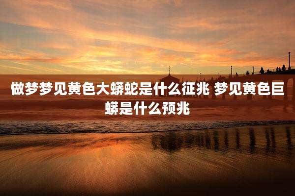做梦梦见黄色大蟒蛇是什么征兆 梦见黄色巨蟒是什么预兆