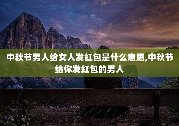 中秋节男人给女人发红包是什么意思,中秋节给你发红包的男人