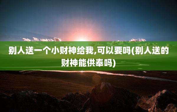 别人送一个小财神给我,可以要吗(别人送的财神能供奉吗)