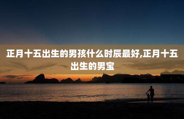 正月十五出生的男孩什么时辰最好,正月十五出生的男宝
