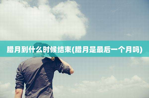 腊月到什么时候结束(腊月是最后一个月吗)
