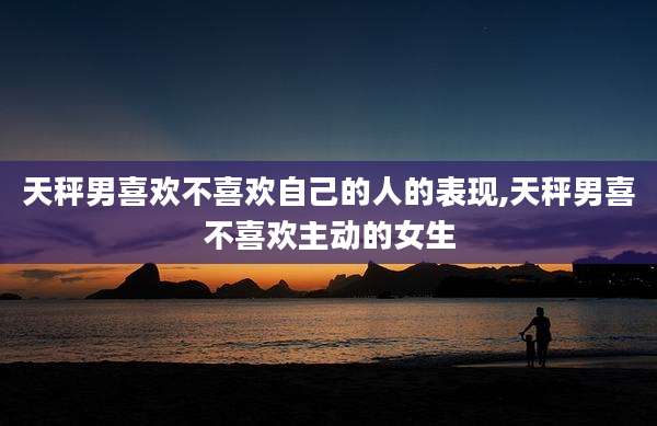 天秤男喜欢不喜欢自己的人的表现,天秤男喜不喜欢主动的女生