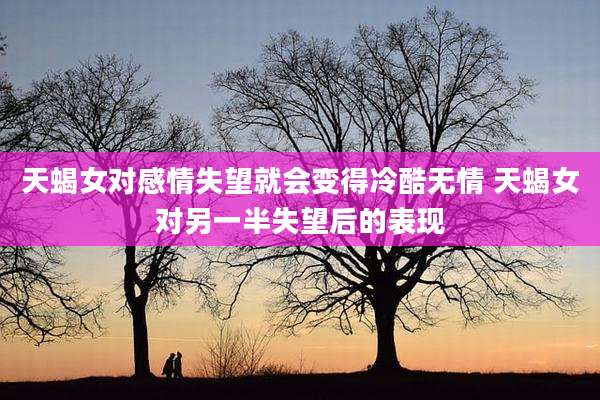 天蝎女对感情失望就会变得冷酷无情 天蝎女对另一半失望后的表现