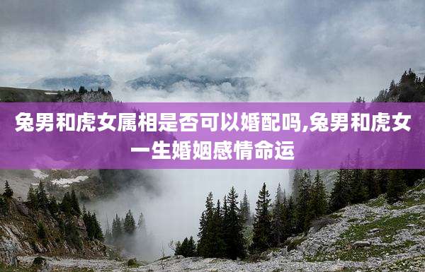 兔男和虎女属相是否可以婚配吗,兔男和虎女一生婚姻感情命运