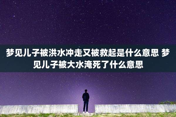 梦见儿子被洪水冲走又被救起是什么意思 梦见儿子被大水淹死了什么意思