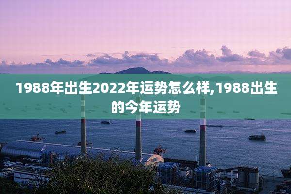 1988年出生2022年运势怎么样,1988出生的今年运势