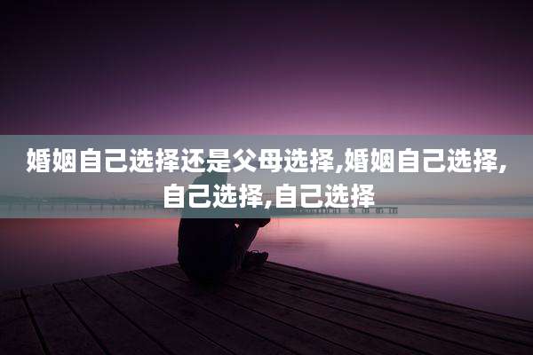 婚姻自己选择还是父母选择,婚姻自己选择,自己选择,自己选择
