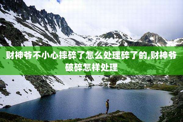 财神爷不小心摔碎了怎么处理碎了的,财神爷破碎怎样处理