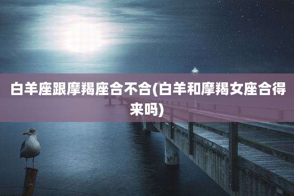 白羊座跟摩羯座合不合(白羊和摩羯女座合得来吗)