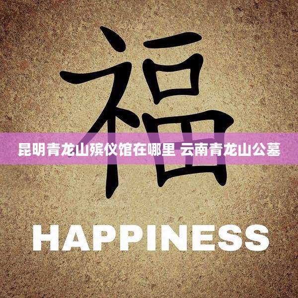 昆明青龙山殡仪馆在哪里 云南青龙山公墓