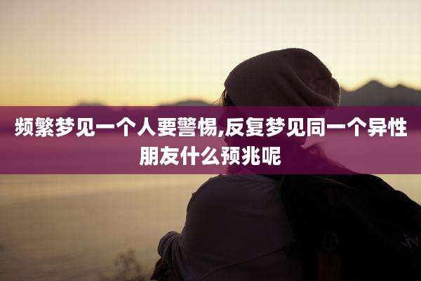 频繁梦见一个人要警惕,反复梦见同一个异性朋友什么预兆呢